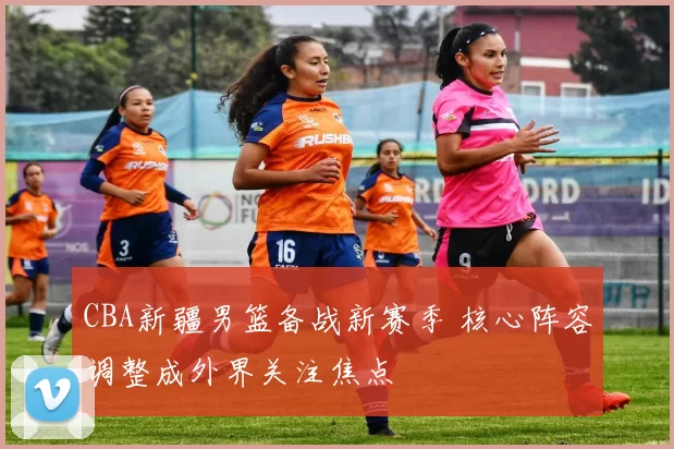 CBA新疆男篮备战新赛季 核心阵容调整成外界关注焦点