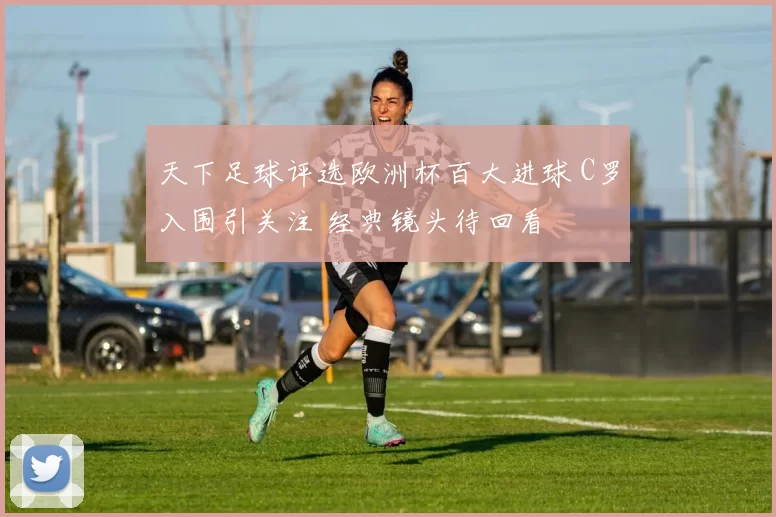 天下足球评选欧洲杯百大进球 C罗入围引关注 经典镜头待回看