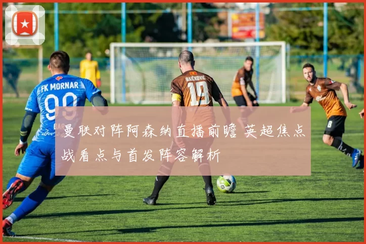 曼联对阵阿森纳直播前瞻 英超焦点战看点与首发阵容解析