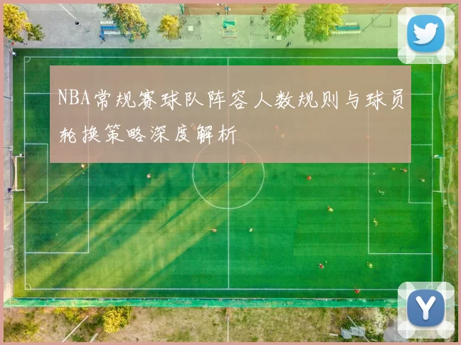 NBA常规赛球队阵容人数规则与球员轮换策略深度解析