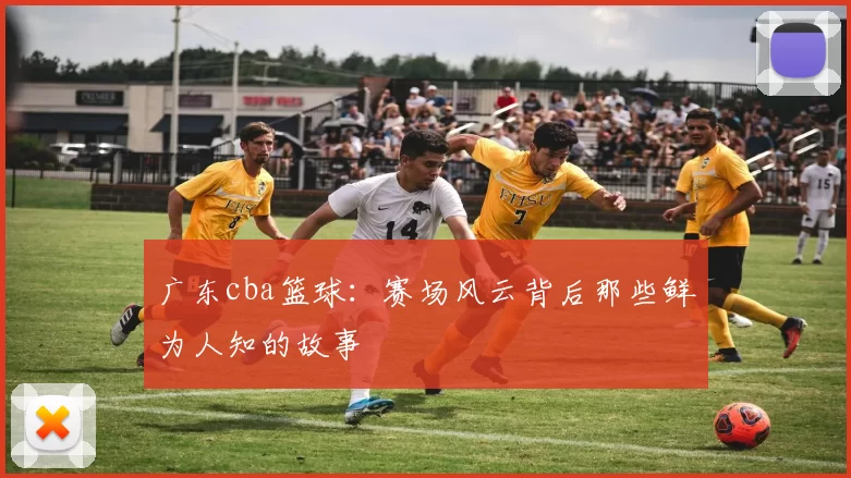 广东cba篮球：赛场风云背后那些鲜为人知的故事