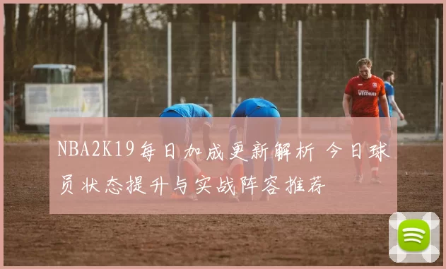 NBA2K19每日加成更新解析 今日球员状态提升与实战阵容推荐