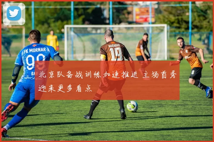 北京队备战训练加速推进 主场首秀迎来更多看点