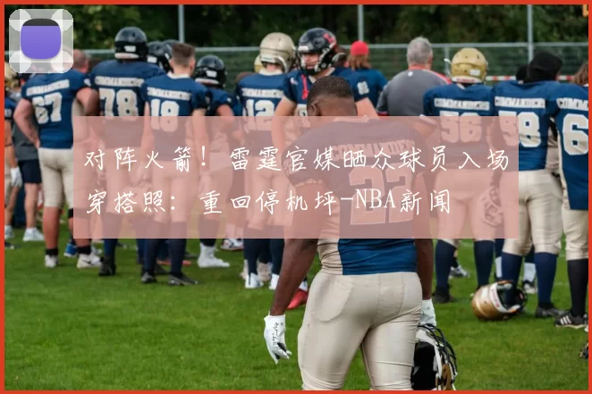 对阵火箭!雷霆官媒晒众球员入场穿搭照:重回停机坪-NBA新闻